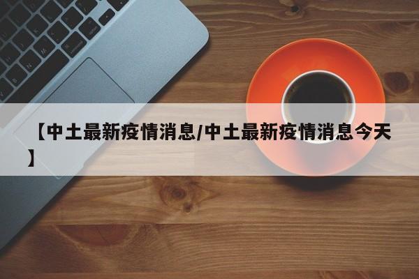 【中土最新疫情消息/中土最新疫情消息今天】
